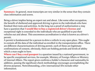 Summary: In general, most transcripts are very similar in the sense that they contain
class information and scores.
Being a driver implies being an expert out and about. Like some other occupation,
the benefit of sheltered and approved driving is given to the individuals who have
finished their tests and activities. In the long run a proof of authorization u may
have a question that I would like to buy a registered driver's license and
exceptional right is conceded to the individuals who are qualified to put their
vehicles out and about. This uncommon accreditation is what is known as a driver's
permit.
A permit is fundamental for a person to drive a vehicle in any open place. This ought
to contain all the data of the individual as enrolled in the transportation office. There
are different characterizations of driving permit, each of these are legitimate
confirmations of consent, obviously, there are holding periods and levels of ability
which a man ought to have.
Where can I buy a real passport is a question issued by a national government, to
be specific exceptional services, for example, Ministry of Foreign Affairs or Ministry
of Internal Affairs. The report given confirms a holder's character and nationality.In
addition, passing the significant check methodology encourages accomplishing the
diverse purposes. Notwithstanding, a few international IDs include other
information.
 
