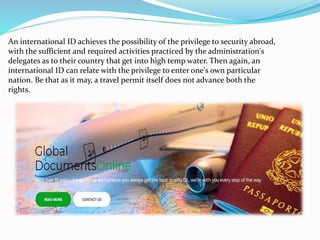 An international ID achieves the possibility of the privilege to security abroad,
with the sufficient and required activities practiced by the administration's
delegates as to their country that get into high temp water. Then again, an
international ID can relate with the privilege to enter one's own particular
nation. Be that as it may, a travel permit itself does not advance both the
rights.
 
