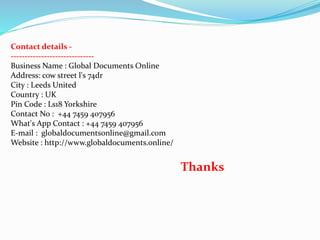 Contact details -
------------------------------
Business Name : Global Documents Online
Address: cow street l's 74dr
City : Leeds United
Country : UK
Pin Code : Ls18 Yorkshire
Contact No : +44 7459 407956
What's App Contact : +44 7459 407956
E-mail : globaldocumentsonline@gmail.com
Website : http://www.globaldocuments.online/
Thanks
 