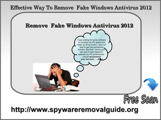 Effective Way To Remove  Fake Windows Antivirus 2012

            How To Remove
     Remove  Fake Windows Antivirus 2012 

                        I was looking for some software
                          to increase my PC speed and
                        clean up all my errors. i was not
                            able to get any permanent
                         solution. But then i found your
                            site and it really helped to
                         optimize my PC performance.
                               I would recommend
                             your services. ….Allen




http://www.spywareremovalguide.org
 