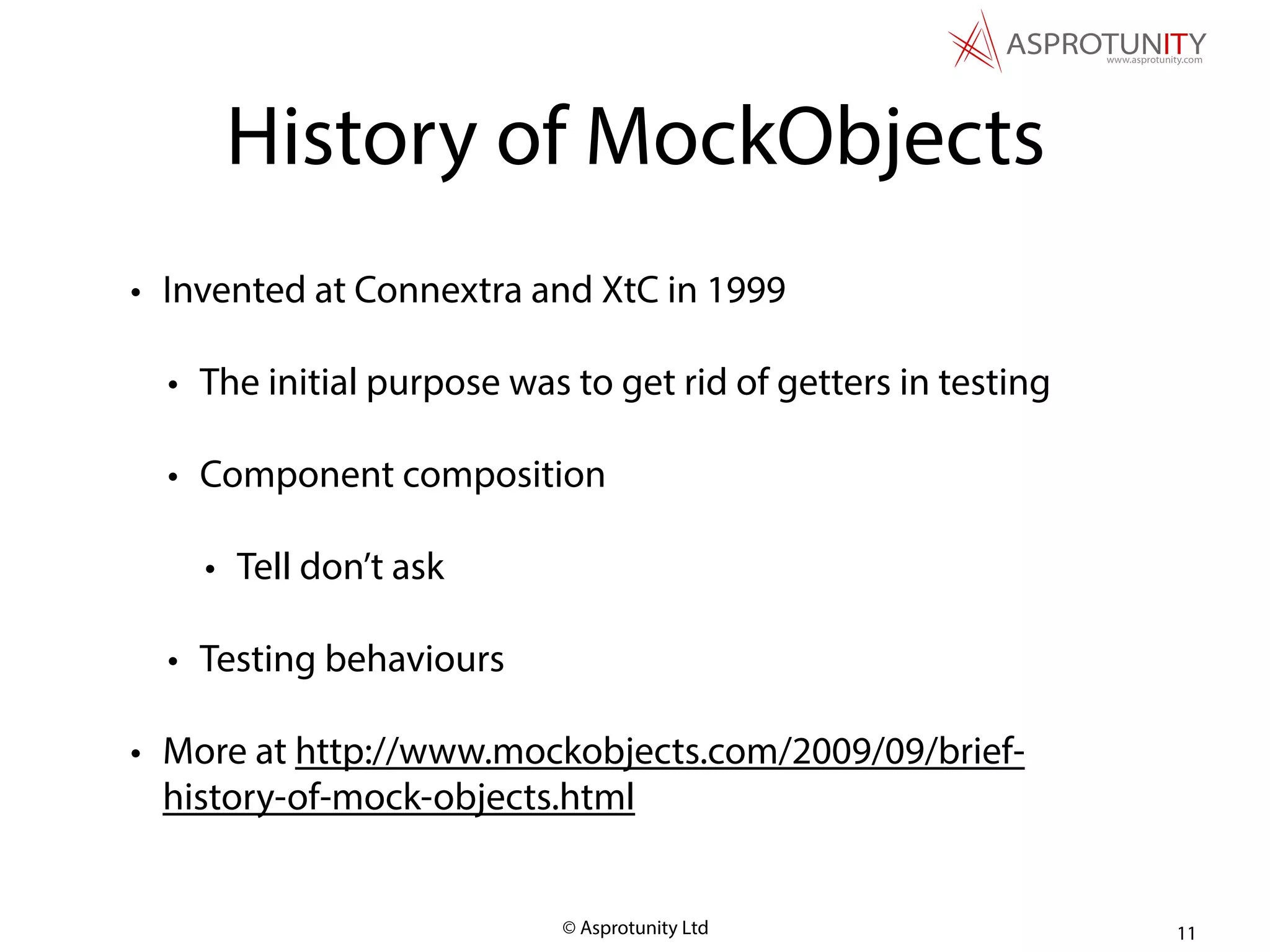 © Asprotunity Ltd
History of MockObjects
• Invented at Connextra and XtC in 1999
• The initial purpose was to get rid of getters in testing
• Component composition
• Tell don’t ask
• Testing behaviours
• More at http://www.mockobjects.com/2009/09/brief-
history-of-mock-objects.html
11
 
