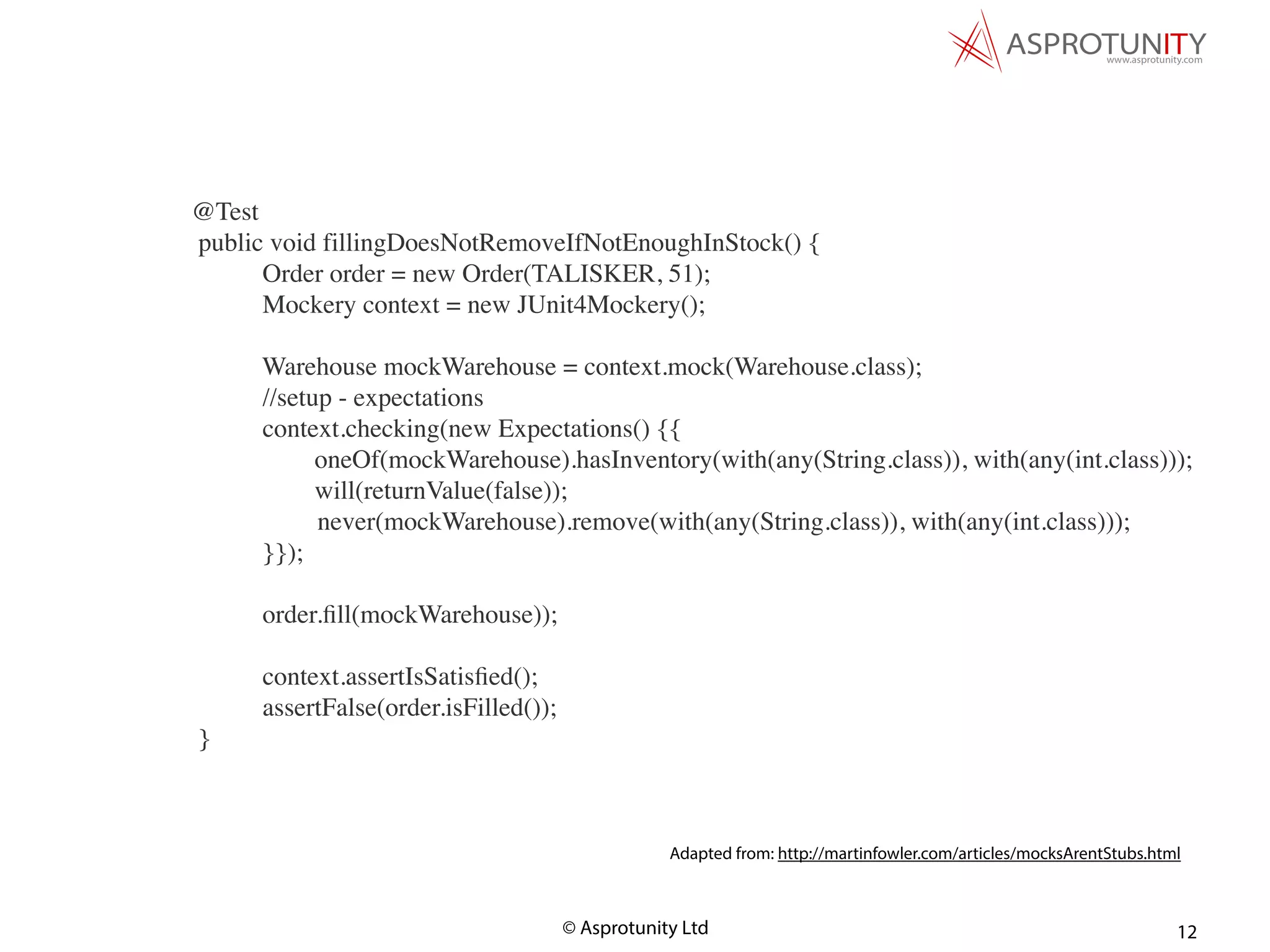 © Asprotunity Ltd 12
Adapted from: http://martinfowler.com/articles/mocksArentStubs.html
@Test
public void fillingDoesNotRemoveIfNotEnoughInStock() {
Order order = new Order(TALISKER, 51);
Mockery context = new JUnit4Mockery();
Warehouse mockWarehouse = context.mock(Warehouse.class);
//setup - expectations
context.checking(new Expectations() {{
oneOf(mockWarehouse).hasInventory(with(any(String.class)), with(any(int.class)));
will(returnValue(false));
never(mockWarehouse).remove(with(any(String.class)), with(any(int.class)));
}});
order.ﬁll(mockWarehouse));
context.assertIsSatisﬁed();
assertFalse(order.isFilled());
}
 