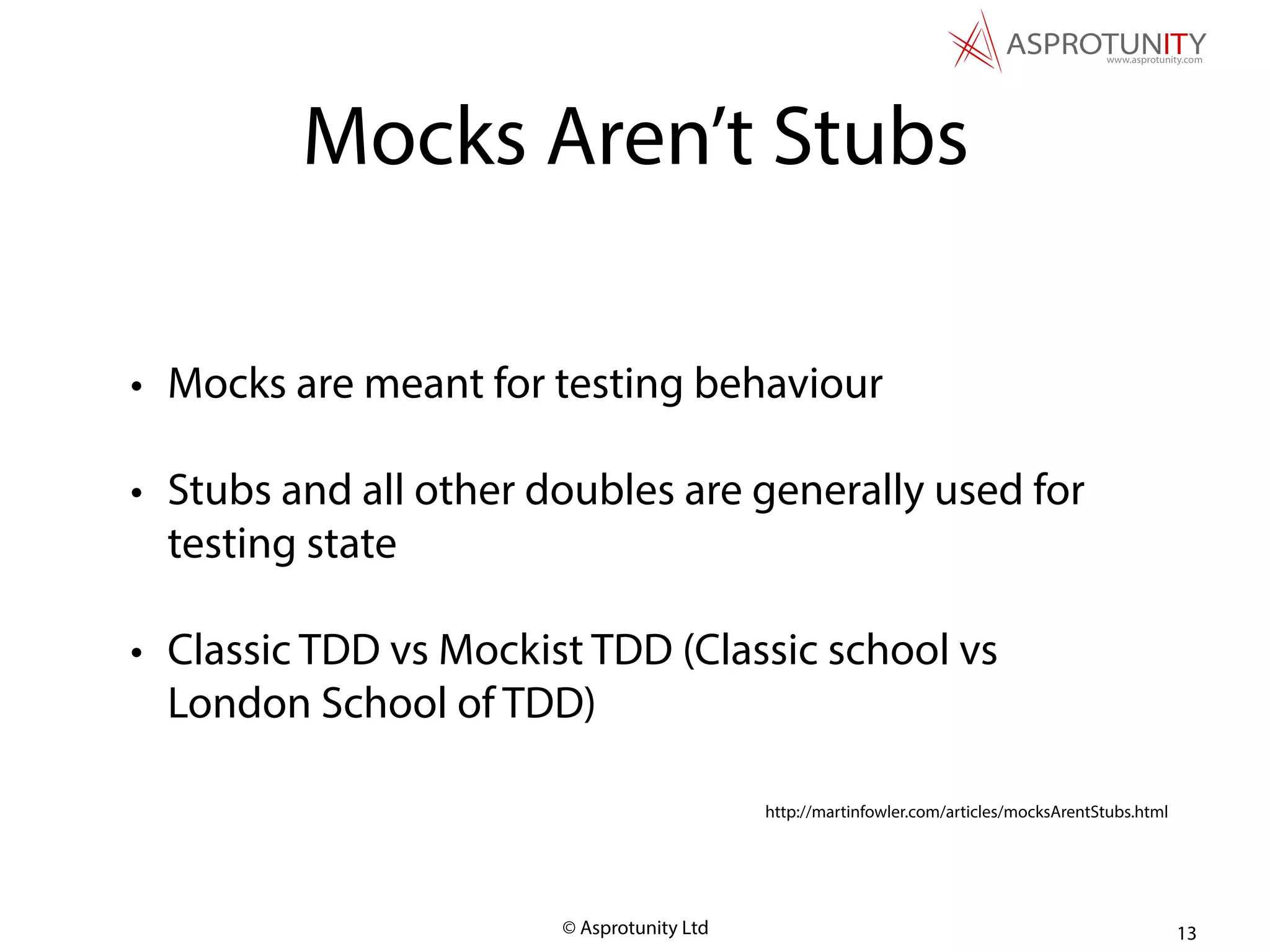 © Asprotunity Ltd
Mocks Aren’t Stubs
• Mocks are meant for testing behaviour
• Stubs and all other doubles are generally used for
testing state
• Classic TDD vs Mockist TDD (Classic school vs
London School of TDD)
13
http://martinfowler.com/articles/mocksArentStubs.html
 
