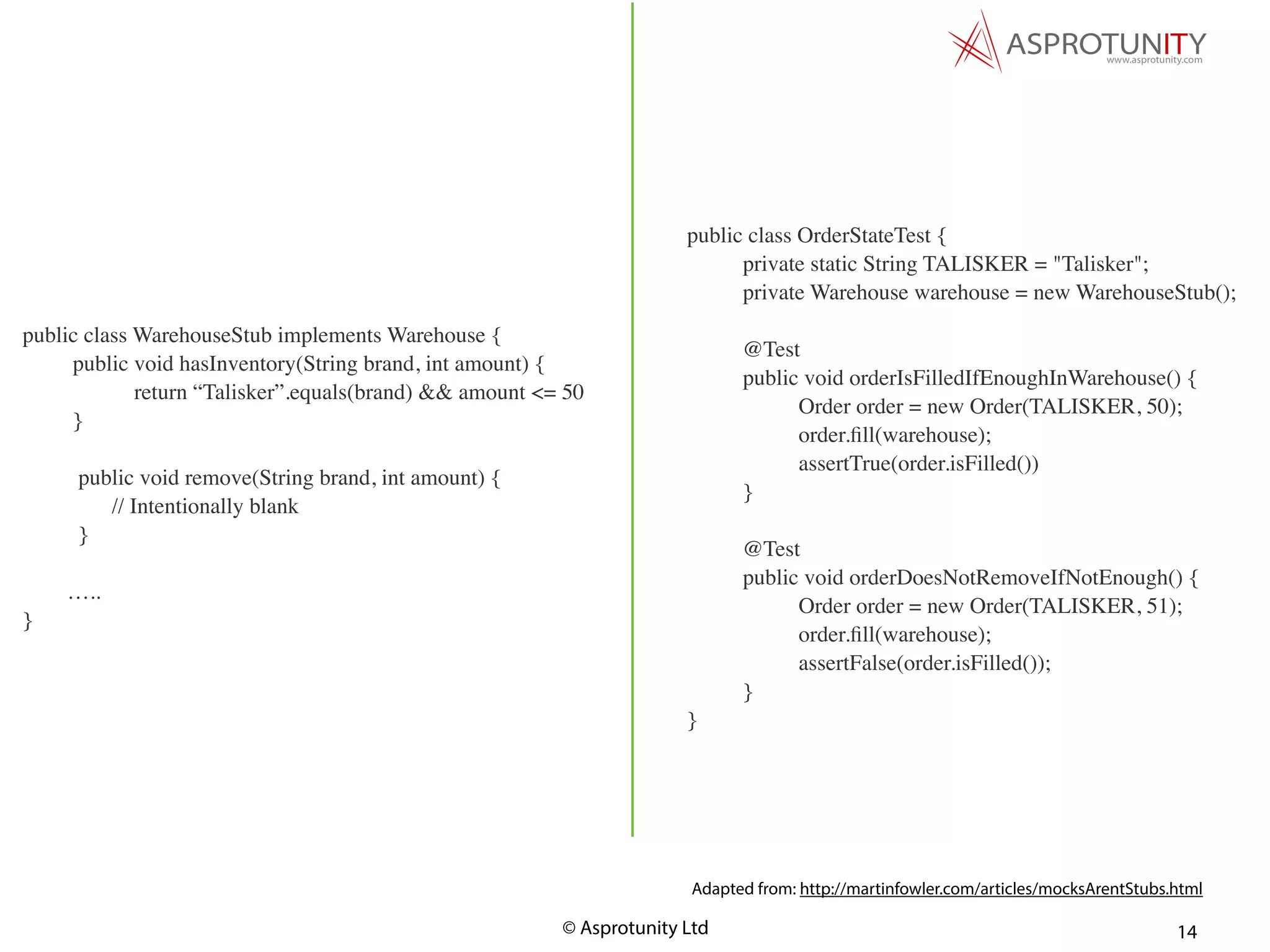 © Asprotunity Ltd 14
public class OrderStateTest {
private static String TALISKER = "Talisker";
private Warehouse warehouse = new WarehouseStub();
@Test
public void orderIsFilledIfEnoughInWarehouse() {
Order order = new Order(TALISKER, 50);
order.ﬁll(warehouse);
assertTrue(order.isFilled())
}
@Test
public void orderDoesNotRemoveIfNotEnough() {
Order order = new Order(TALISKER, 51);
order.ﬁll(warehouse);
assertFalse(order.isFilled());
}
}
Adapted from: http://martinfowler.com/articles/mocksArentStubs.html
public class WarehouseStub implements Warehouse {
public void hasInventory(String brand, int amount) {
return “Talisker”.equals(brand) && amount <= 50
}
public void remove(String brand, int amount) {
// Intentionally blank
}
…..
}
 