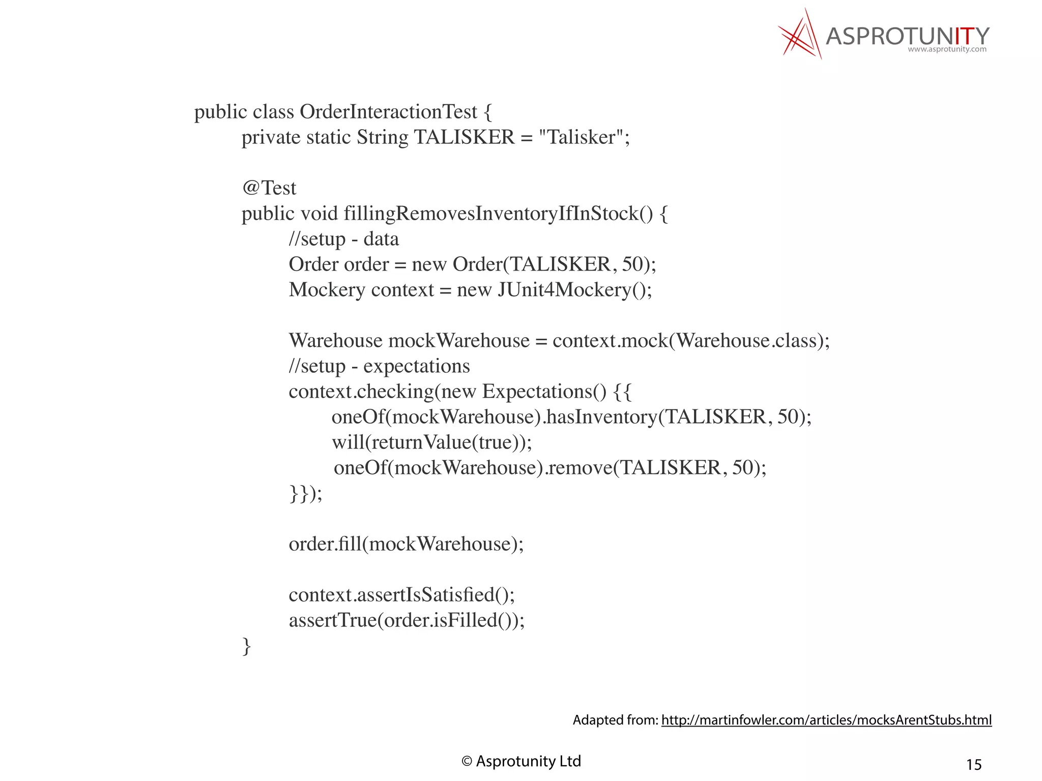 © Asprotunity Ltd 15
public class OrderInteractionTest {
private static String TALISKER = "Talisker";
@Test
public void fillingRemovesInventoryIfInStock() {
//setup - data
Order order = new Order(TALISKER, 50);
Mockery context = new JUnit4Mockery();
Warehouse mockWarehouse = context.mock(Warehouse.class);
//setup - expectations
context.checking(new Expectations() {{
oneOf(mockWarehouse).hasInventory(TALISKER, 50);
will(returnValue(true));
oneOf(mockWarehouse).remove(TALISKER, 50);
}});
order.ﬁll(mockWarehouse);
context.assertIsSatisﬁed();
assertTrue(order.isFilled());
}
Adapted from: http://martinfowler.com/articles/mocksArentStubs.html
 