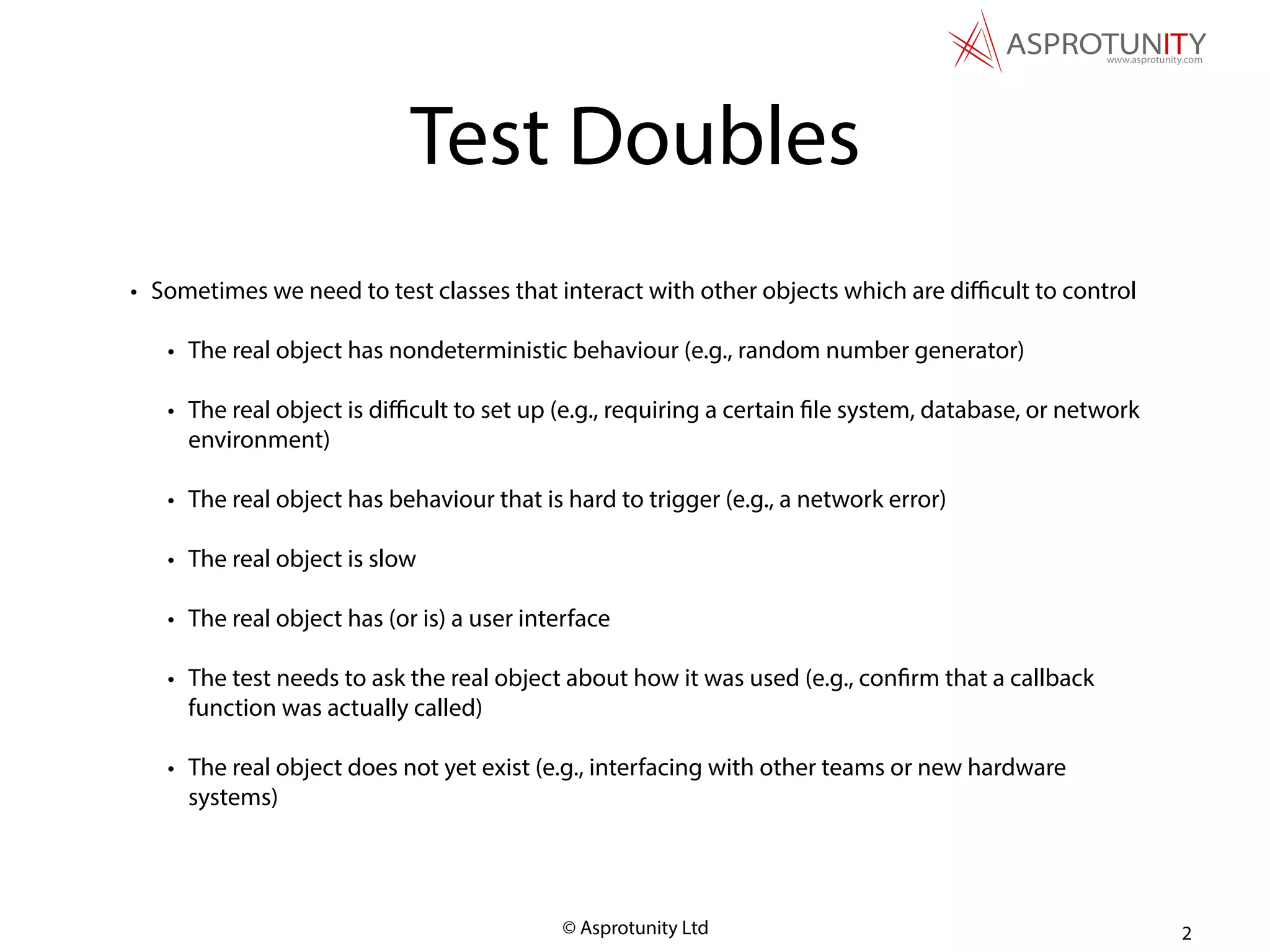 © Asprotunity Ltd
Test Doubles
• Sometimes we need to test classes that interact with other objects which are diﬃcult to control
• The real object has nondeterministic behaviour (e.g., random number generator)
• The real object is diﬃcult to set up (e.g., requiring a certain file system, database, or network
environment)
• The real object has behaviour that is hard to trigger (e.g., a network error)
• The real object is slow
• The real object has (or is) a user interface
• The test needs to ask the real object about how it was used (e.g., confirm that a callback
function was actually called)
• The real object does not yet exist (e.g., interfacing with other teams or new hardware
systems)
2
 