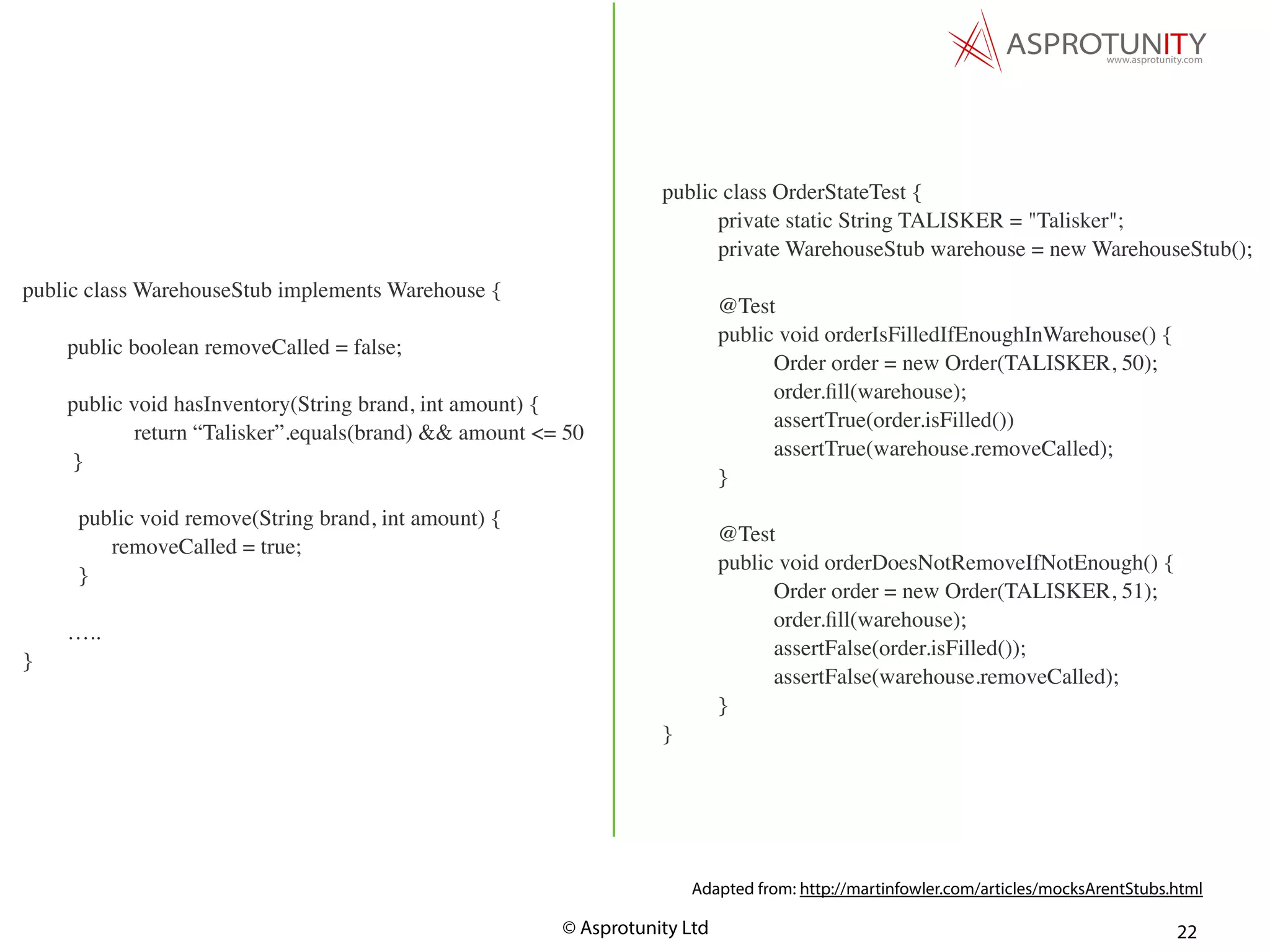 © Asprotunity Ltd 22
public class OrderStateTest {
private static String TALISKER = "Talisker";
private WarehouseStub warehouse = new WarehouseStub();
@Test
public void orderIsFilledIfEnoughInWarehouse() {
Order order = new Order(TALISKER, 50);
order.ﬁll(warehouse);
assertTrue(order.isFilled())
assertTrue(warehouse.removeCalled);
}
@Test
public void orderDoesNotRemoveIfNotEnough() {
Order order = new Order(TALISKER, 51);
order.ﬁll(warehouse);
assertFalse(order.isFilled());
assertFalse(warehouse.removeCalled);
}
}
Adapted from: http://martinfowler.com/articles/mocksArentStubs.html
public class WarehouseStub implements Warehouse {
public boolean removeCalled = false;
public void hasInventory(String brand, int amount) {
return “Talisker”.equals(brand) && amount <= 50
}
public void remove(String brand, int amount) {
removeCalled = true;
}
…..
}
 