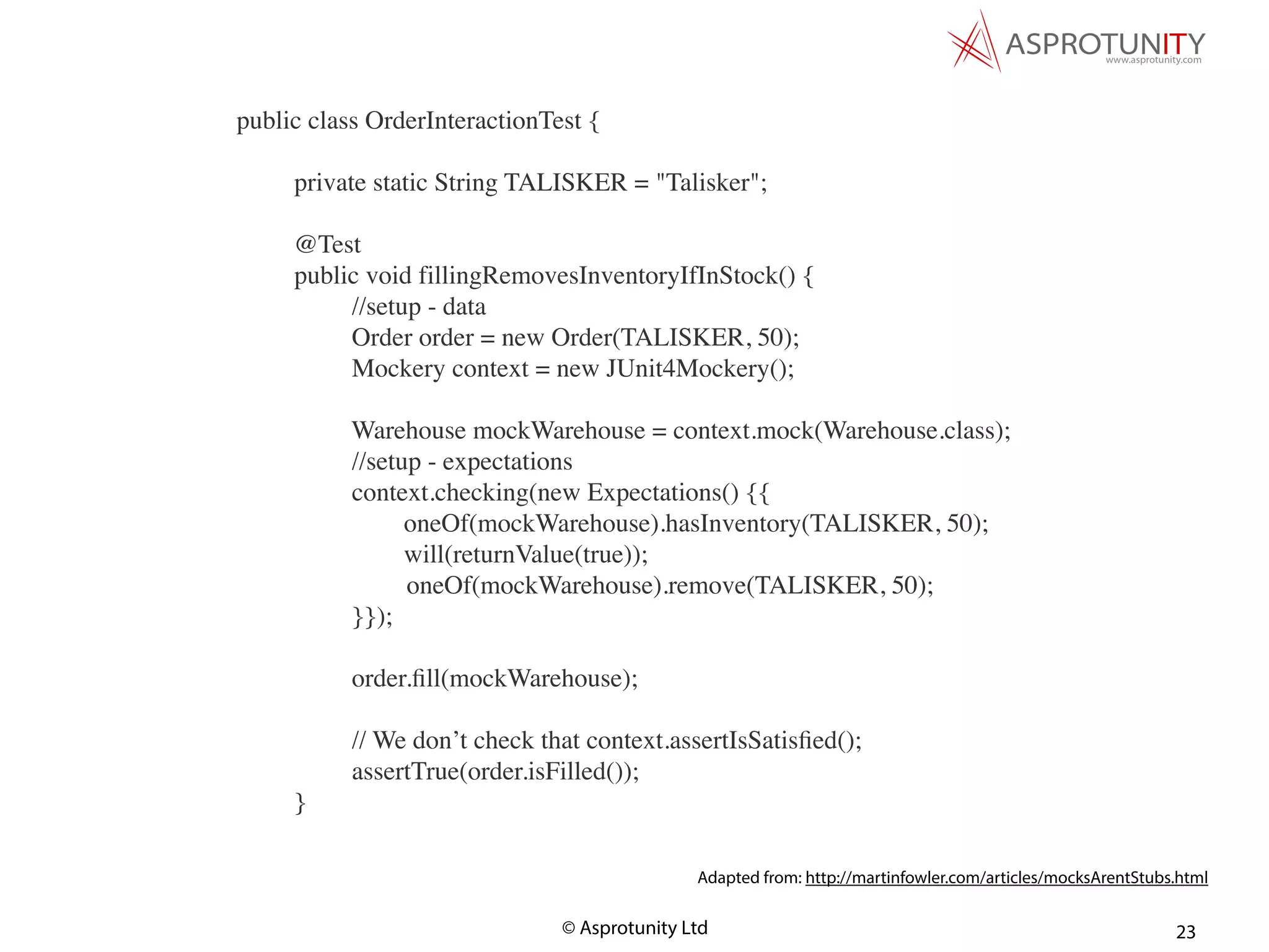 © Asprotunity Ltd 23
public class OrderInteractionTest {
private static String TALISKER = "Talisker";
@Test
public void fillingRemovesInventoryIfInStock() {
//setup - data
Order order = new Order(TALISKER, 50);
Mockery context = new JUnit4Mockery();
Warehouse mockWarehouse = context.mock(Warehouse.class);
//setup - expectations
context.checking(new Expectations() {{
oneOf(mockWarehouse).hasInventory(TALISKER, 50);
will(returnValue(true));
oneOf(mockWarehouse).remove(TALISKER, 50);
}});
order.ﬁll(mockWarehouse);
// We don’t check that context.assertIsSatisﬁed();
assertTrue(order.isFilled());
}
Adapted from: http://martinfowler.com/articles/mocksArentStubs.html
 