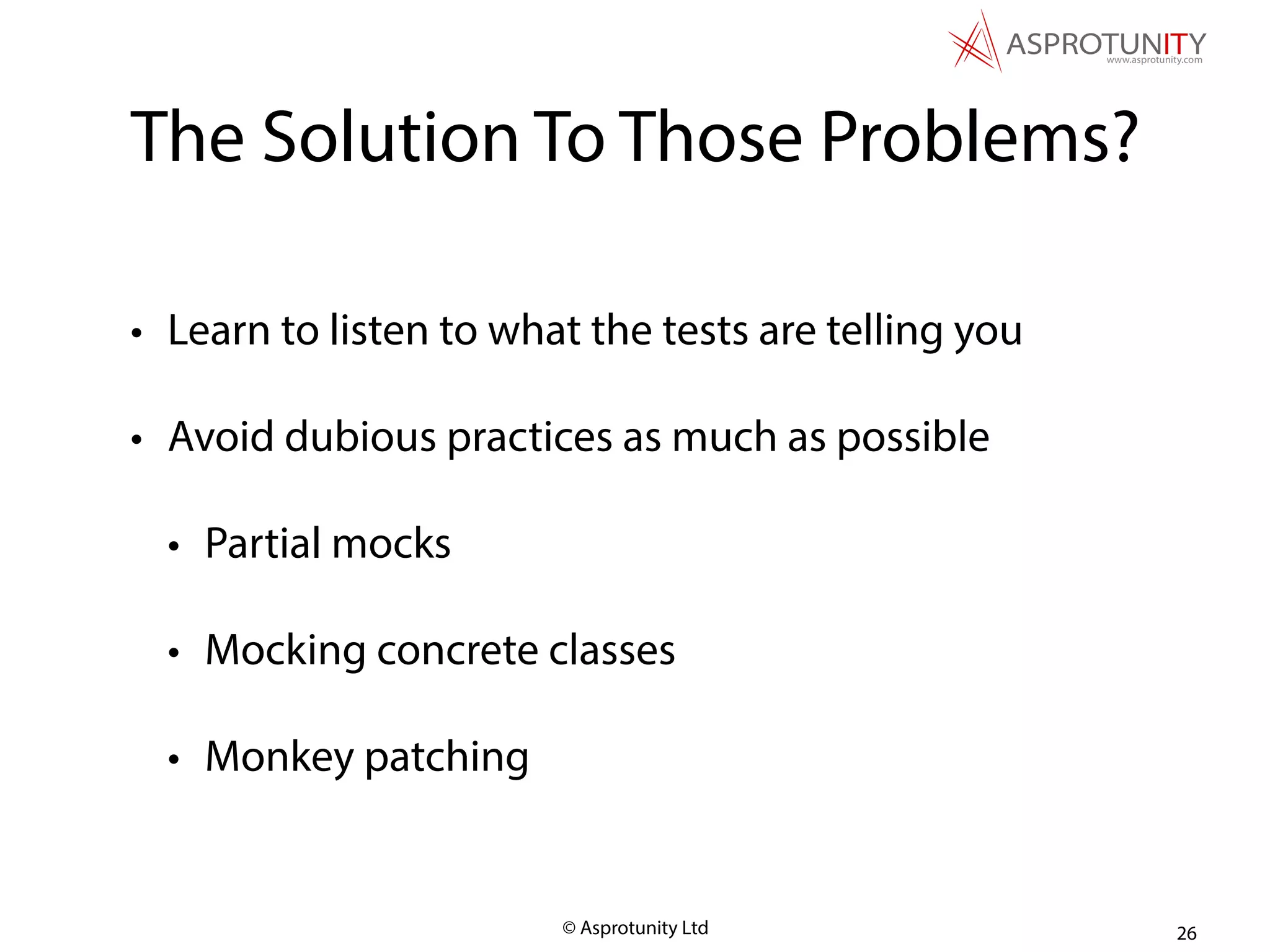 © Asprotunity Ltd
The Solution To Those Problems?
• Learn to listen to what the tests are telling you
• Avoid dubious practices as much as possible
• Partial mocks
• Mocking concrete classes
• Monkey patching
26
 