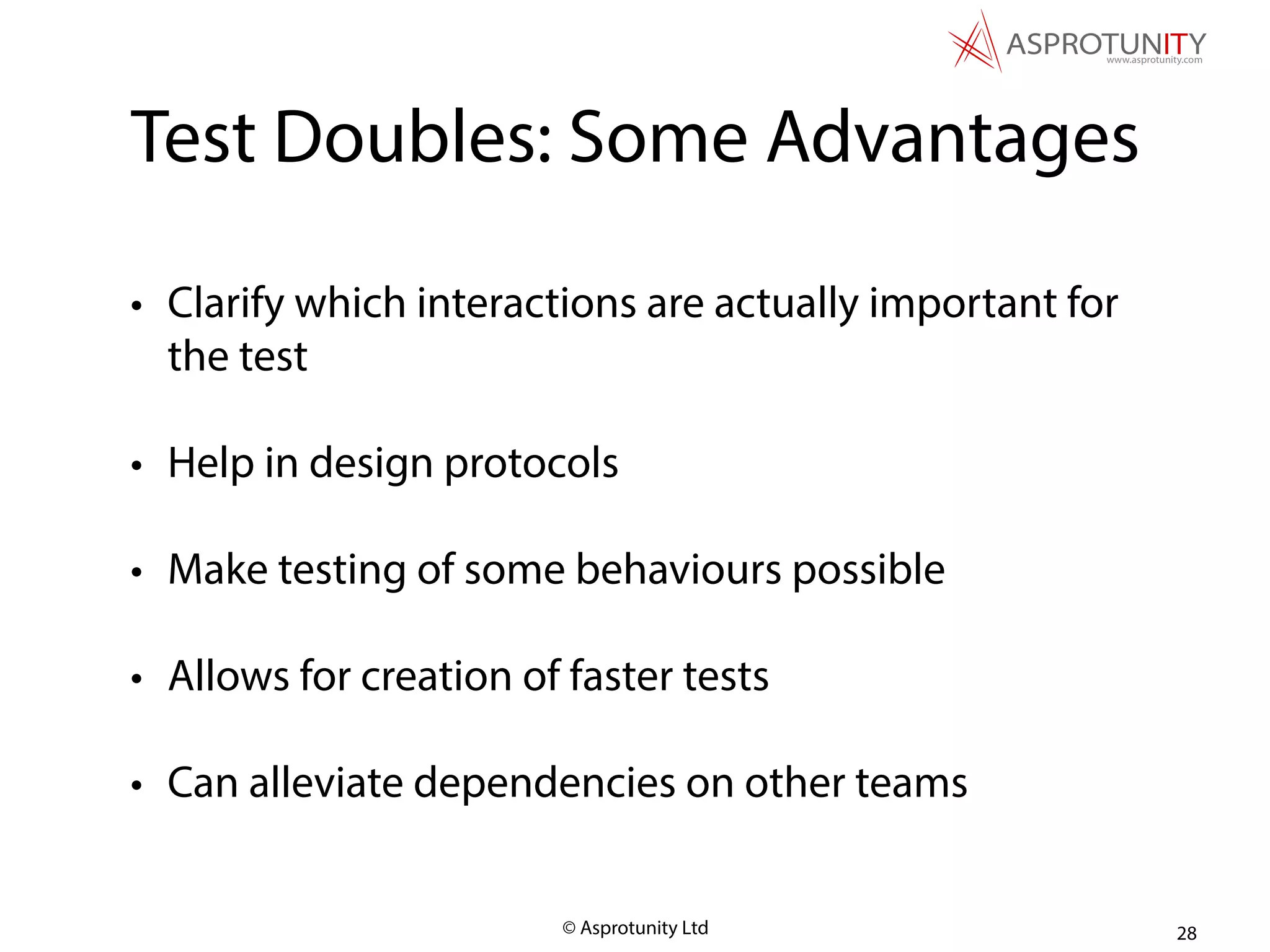 © Asprotunity Ltd
Test Doubles: Some Advantages
• Clarify which interactions are actually important for
the test
• Help in design protocols
• Make testing of some behaviours possible
• Allows for creation of faster tests
• Can alleviate dependencies on other teams
28
 