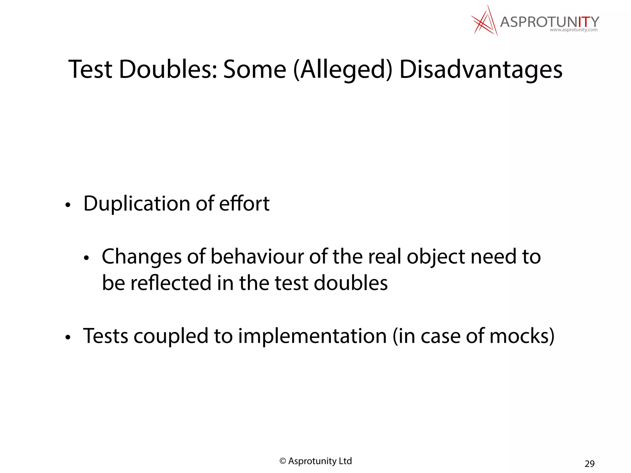 © Asprotunity Ltd
Test Doubles: Some (Alleged) Disadvantages
• Duplication of eﬀort
• Changes of behaviour of the real object need to
be reflected in the test doubles
• Tests coupled to implementation (in case of mocks)
29
 