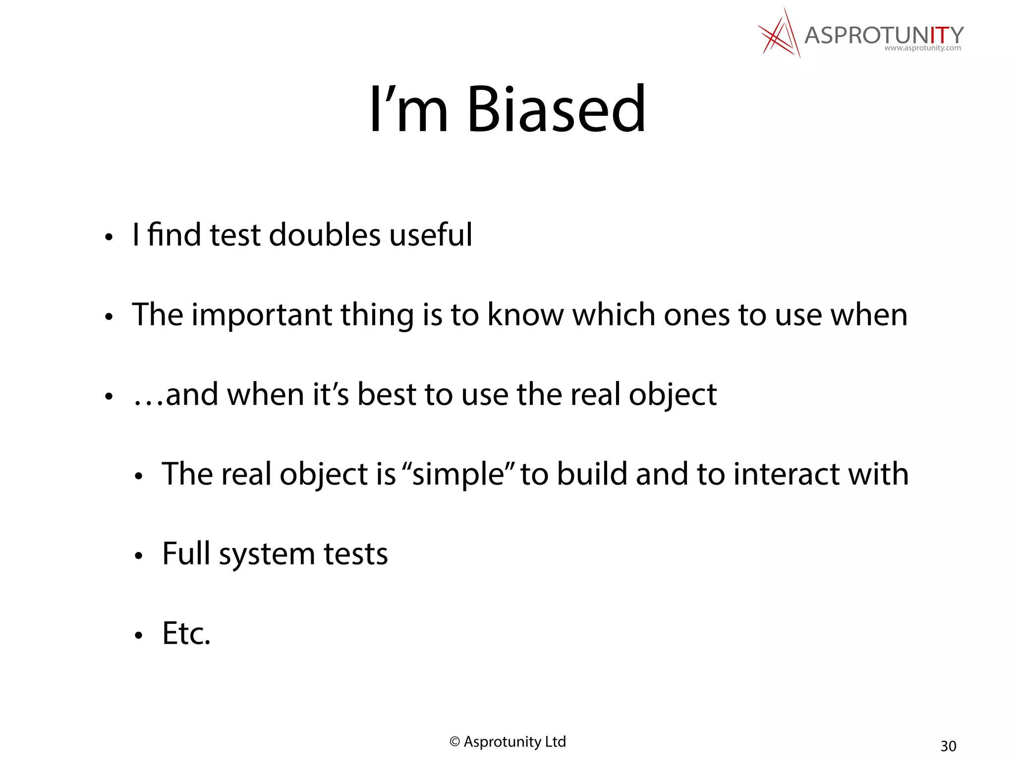 © Asprotunity Ltd
I’m Biased
• I find test doubles useful
• The important thing is to know which ones to use when
• …and when it’s best to use the real object
• The real object is“simple”to build and to interact with
• Full system tests
• Etc.
30
 