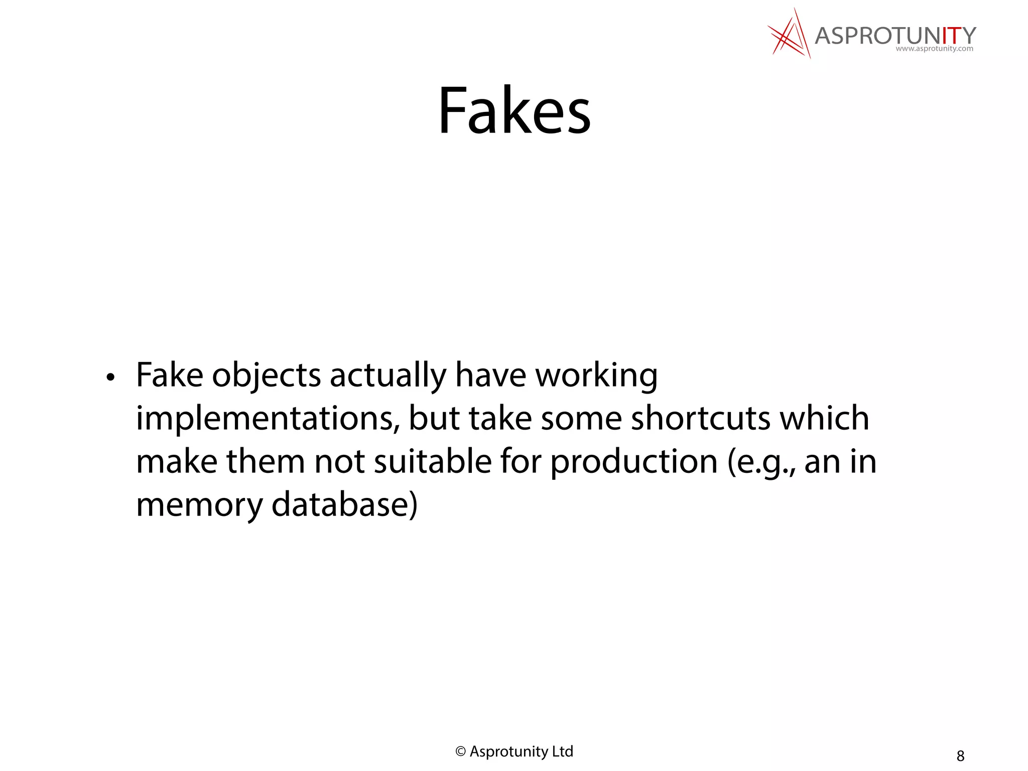 © Asprotunity Ltd
Fakes
• Fake objects actually have working
implementations, but take some shortcuts which
make them not suitable for production (e.g., an in
memory database)
8
 