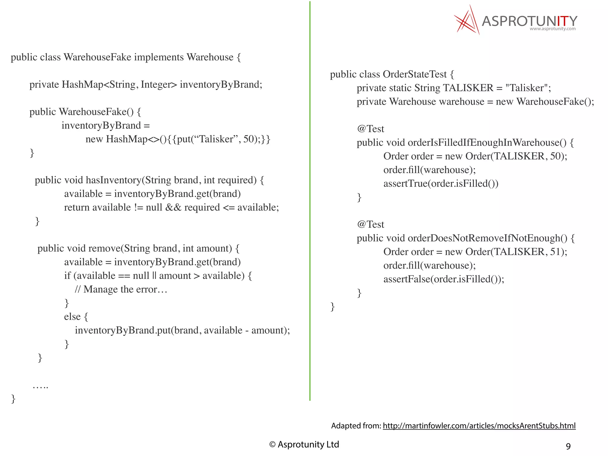© Asprotunity Ltd 9
public class OrderStateTest {
private static String TALISKER = "Talisker";
private Warehouse warehouse = new WarehouseFake();
@Test
public void orderIsFilledIfEnoughInWarehouse() {
Order order = new Order(TALISKER, 50);
order.ﬁll(warehouse);
assertTrue(order.isFilled())
}
@Test
public void orderDoesNotRemoveIfNotEnough() {
Order order = new Order(TALISKER, 51);
order.ﬁll(warehouse);
assertFalse(order.isFilled());
}
}
Adapted from: http://martinfowler.com/articles/mocksArentStubs.html
public class WarehouseFake implements Warehouse {
private HashMap<String, Integer> inventoryByBrand;
public WarehouseFake() {
inventoryByBrand =
new HashMap<>(){{put(“Talisker”, 50);}}
}
public void hasInventory(String brand, int required) {
available = inventoryByBrand.get(brand)
return available != null && required <= available;
}
public void remove(String brand, int amount) {
available = inventoryByBrand.get(brand)
if (available == null || amount > available) {
// Manage the error…
}
else {
inventoryByBrand.put(brand, available - amount);
}
}
…..
}
 