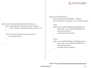 © Asprotunity Ltd 14
public class OrderStateTest {
private static String TALISKER = "Talisker";
private Warehouse warehouse = new WarehouseStub();
@Test
public void orderIsFilledIfEnoughInWarehouse() {
Order order = new Order(TALISKER, 50);
order.ﬁll(warehouse);
assertTrue(order.isFilled())
}
@Test
public void orderDoesNotRemoveIfNotEnough() {
Order order = new Order(TALISKER, 51);
order.ﬁll(warehouse);
assertFalse(order.isFilled());
}
}
Adapted from: http://martinfowler.com/articles/mocksArentStubs.html
public class WarehouseStub implements Warehouse {
public void hasInventory(String brand, int amount) {
return “Talisker”.equals(brand) && amount <= 50
}
public void remove(String brand, int amount) {
// Intentionally blank
}
…..
}
 