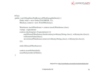 © Asprotunity Ltd 16
Adapted from: http://martinfowler.com/articles/mocksArentStubs.html
@Test
public void fillingDoesNotRemoveIfNotEnoughInStock() {
Order order = new Order(TALISKER, 51);
Mockery context = new JUnit4Mockery();
Warehouse mockWarehouse = context.mock(Warehouse.class);
//setup - expectations
context.checking(new Expectations() {{
oneOf(mockWarehouse).hasInventory(with(any(String.class)), with(any(int.class)));
will(returnValue(false));
never(mockWarehouse).remove(with(any(String.class)), with(any(int.class)));
}});
order.ﬁll(mockWarehouse));
context.assertIsSatisﬁed();
assertFalse(order.isFilled());
}
 