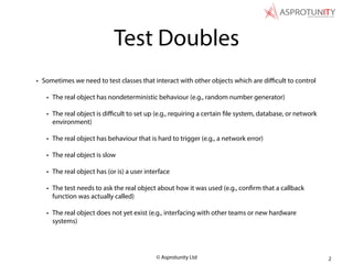 © Asprotunity Ltd
Test Doubles
• Sometimes we need to test classes that interact with other objects which are diﬃcult to control
• The real object has nondeterministic behaviour (e.g., random number generator)
• The real object is diﬃcult to set up (e.g., requiring a certain file system, database, or network
environment)
• The real object has behaviour that is hard to trigger (e.g., a network error)
• The real object is slow
• The real object has (or is) a user interface
• The test needs to ask the real object about how it was used (e.g., confirm that a callback
function was actually called)
• The real object does not yet exist (e.g., interfacing with other teams or new hardware
systems)
2
 