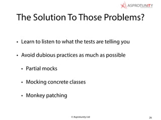 © Asprotunity Ltd
The Solution To Those Problems?
• Learn to listen to what the tests are telling you
• Avoid dubious practices as much as possible
• Partial mocks
• Mocking concrete classes
• Monkey patching
26
 