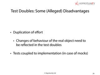 © Asprotunity Ltd
Test Doubles: Some (Alleged) Disadvantages
• Duplication of eﬀort
• Changes of behaviour of the real object need to
be reflected in the test doubles
• Tests coupled to implementation (in case of mocks)
29
 