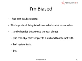 © Asprotunity Ltd
I’m Biased
• I find test doubles useful
• The important thing is to know which ones to use when
• …and when it’s best to use the real object
• The real object is“simple”to build and to interact with
• Full system tests
• Etc.
30
 