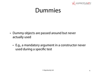 © Asprotunity Ltd
Dummies
• Dummy objects are passed around but never
actually used
• E.g., a mandatory argument in a constructor never
used during a specific test
4
 