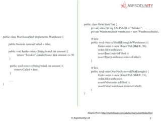 © Asprotunity Ltd 7
public class OrderStateTest {
private static String TALISKER = "Talisker";
private WarehouseStub warehouse = new WarehouseStub();
@Test
public void orderIsFilledIfEnoughInWarehouse() {
Order order = new Order(TALISKER, 50);
order.ﬁll(warehouse);
assertTrue(order.isFilled())
assertTrue(warehouse.removeCalled);
}
@Test
public void orderDoesNotRemoveIfNotEnough() {
Order order = new Order(TALISKER, 51);
order.ﬁll(warehouse);
assertFalse(order.isFilled());
assertFalse(warehouse.removeCalled);
}
}
Adapted from: http://martinfowler.com/articles/mocksArentStubs.html
public class WarehouseStub implements Warehouse {
public boolean removeCalled = false;
public void hasInventory(String brand, int amount) {
return “Talisker”.equals(brand) && amount <= 50
}
public void remove(String brand, int amount) {
removeCalled = true;
}
…..
}
 