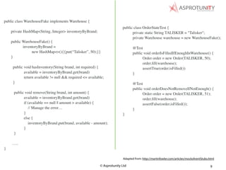 © Asprotunity Ltd 9
public class OrderStateTest {
private static String TALISKER = "Talisker";
private Warehouse warehouse = new WarehouseFake();
@Test
public void orderIsFilledIfEnoughInWarehouse() {
Order order = new Order(TALISKER, 50);
order.ﬁll(warehouse);
assertTrue(order.isFilled())
}
@Test
public void orderDoesNotRemoveIfNotEnough() {
Order order = new Order(TALISKER, 51);
order.ﬁll(warehouse);
assertFalse(order.isFilled());
}
}
Adapted from: http://martinfowler.com/articles/mocksArentStubs.html
public class WarehouseFake implements Warehouse {
private HashMap<String, Integer> inventoryByBrand;
public WarehouseFake() {
inventoryByBrand =
new HashMap<>(){{put(“Talisker”, 50);}}
}
public void hasInventory(String brand, int required) {
available = inventoryByBrand.get(brand)
return available != null && required <= available;
}
public void remove(String brand, int amount) {
available = inventoryByBrand.get(brand)
if (available == null || amount > available) {
// Manage the error…
}
else {
inventoryByBrand.put(brand, available - amount);
}
}
…..
}
 