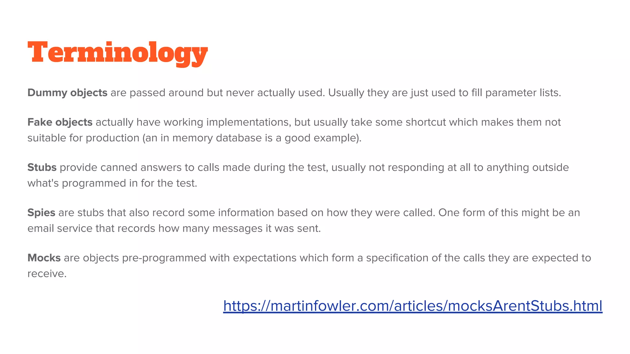 Terminology
Dummy objects are passed around but never actually used. Usually they are just used to fill parameter lists.
Fake objects actually have working implementations, but usually take some shortcut which makes them not
suitable for production (an in memory database is a good example).
Stubs provide canned answers to calls made during the test, usually not responding at all to anything outside
what's programmed in for the test.
Spies are stubs that also record some information based on how they were called. One form of this might be an
email service that records how many messages it was sent.
Mocks are objects pre-programmed with expectations which form a specification of the calls they are expected to
receive.
https://martinfowler.com/articles/mocksArentStubs.html
 