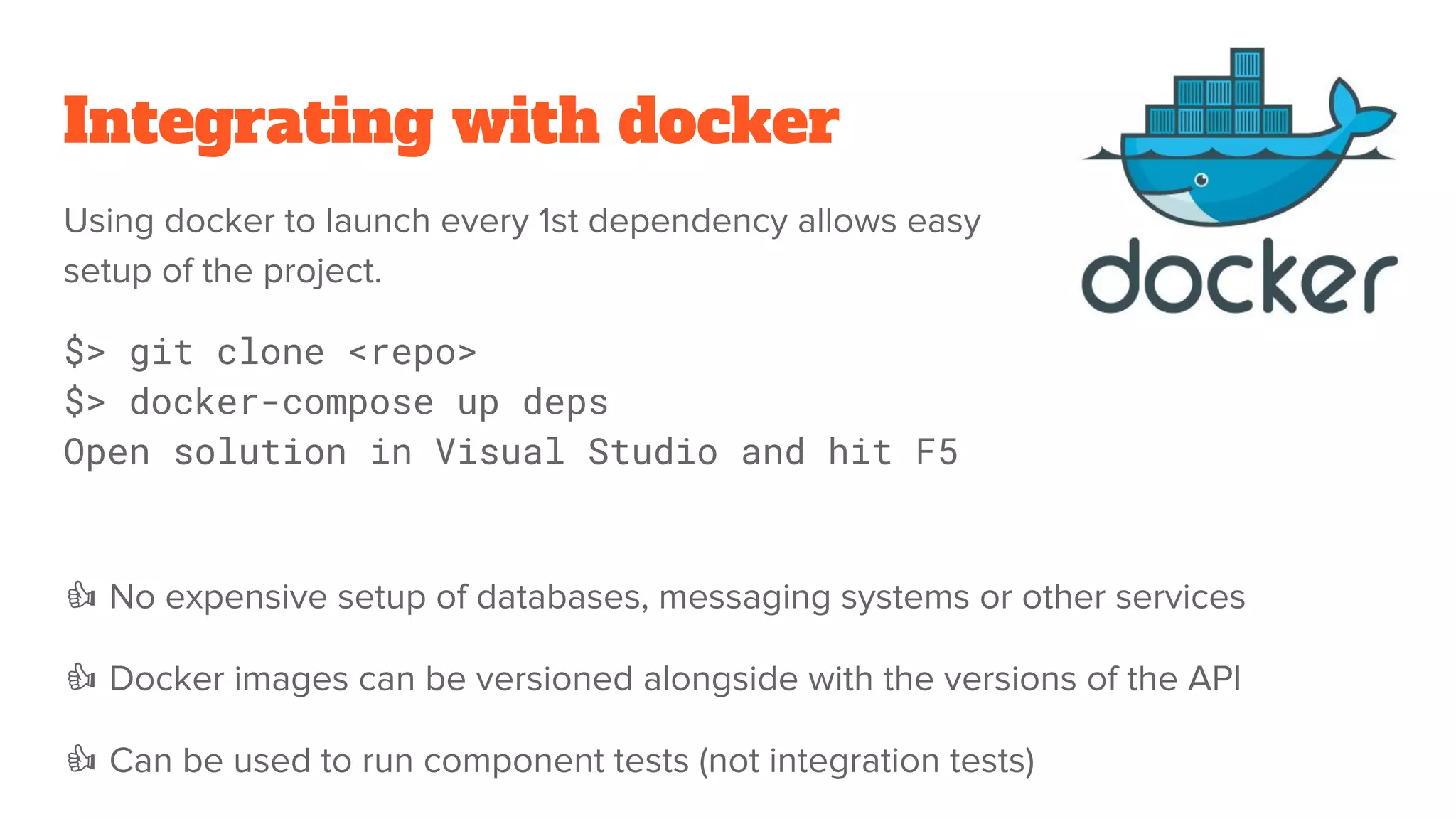 Integrating with docker
Using docker to launch every 1st dependency allows easy
setup of the project.
$> git clone <repo>
$> docker-compose up deps
Open solution in Visual Studio and hit F5
No expensive setup of databases, messaging systems or other services
Docker images can be versioned alongside with the versions of the API
Can be used to run component tests (not integration tests)
 