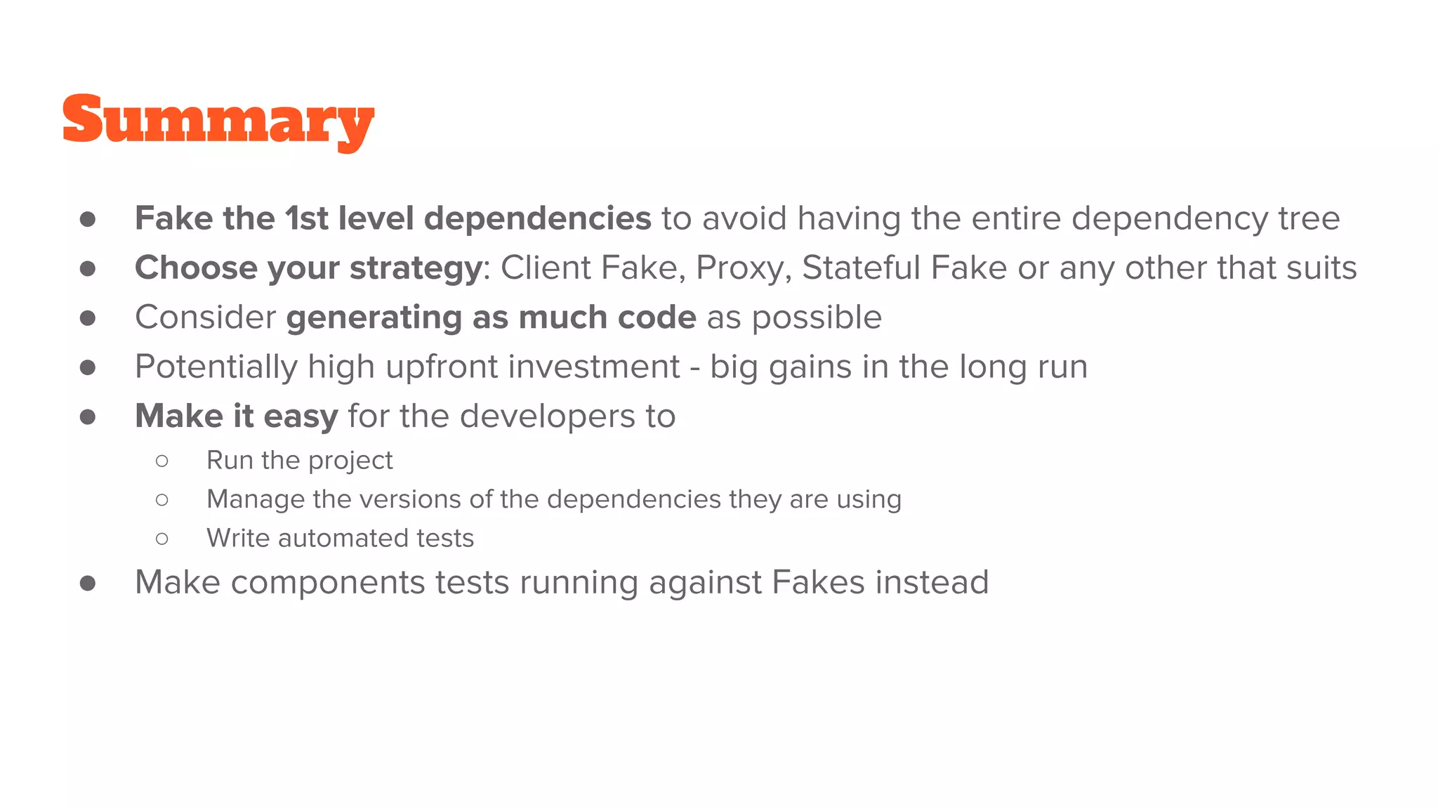 Summary
● Fake the 1st level dependencies to avoid having the entire dependency tree
● Choose your strategy: Client Fake, Proxy, Stateful Fake or any other that suits
● Consider generating as much code as possible
● Potentially high upfront investment - big gains in the long run
● Make it easy for the developers to
○ Run the project
○ Manage the versions of the dependencies they are using
○ Write automated tests
● Make components tests running against Fakes instead
 