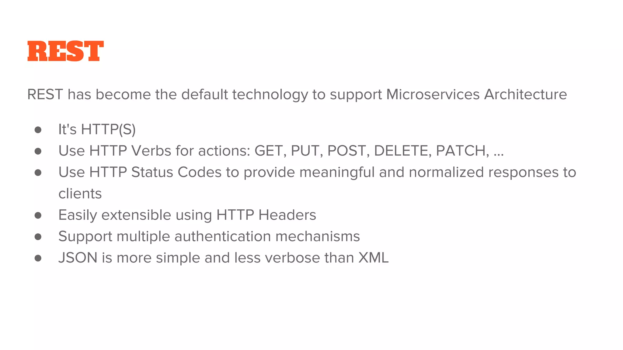 REST
REST has become the default technology to support Microservices Architecture
● It's HTTP(S)
● Use HTTP Verbs for actions: GET, PUT, POST, DELETE, PATCH, ...
● Use HTTP Status Codes to provide meaningful and normalized responses to
clients
● Easily extensible using HTTP Headers
● Support multiple authentication mechanisms
● JSON is more simple and less verbose than XML
 