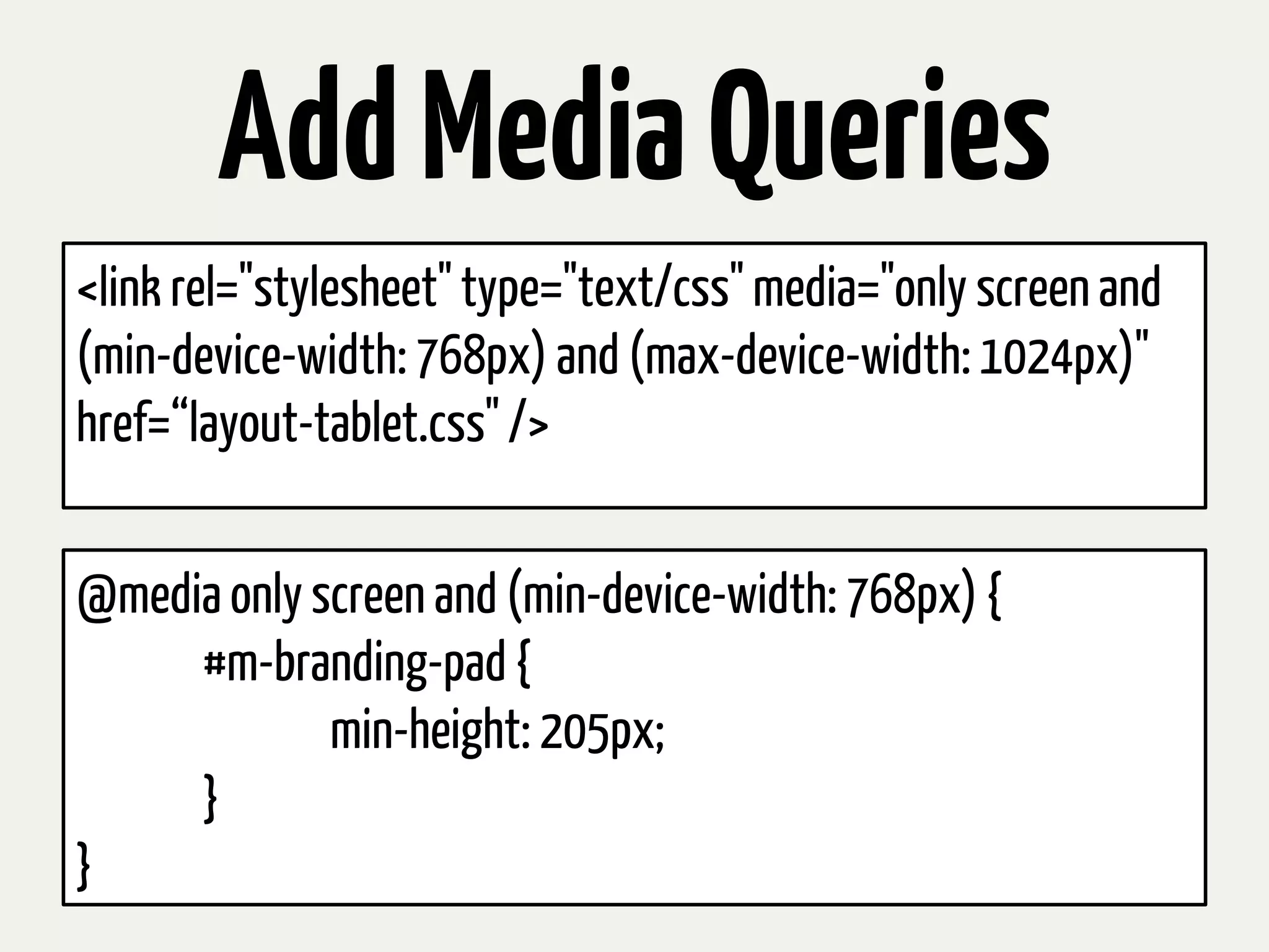 Add Media Queries
<link rel="stylesheet" type="text/css" media="only screen and
(min-device-width: 768px) and (max-device-width: 1024px)"
href=“layout-tablet.css" />


@media only screen and (min-device-width: 768px) {
     #m-branding-pad {
             min-height: 205px;
     }
}
 
