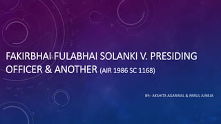 FAKIRBHAI FULABHAI SOLANKI V. PRESIDING
OFFICER & ANOTHER (AIR 1986 SC 1168)
BY:- AKSHITA AGARWAL & PARUL JUNEJA
 