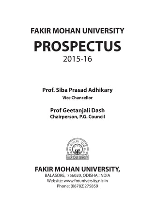 1FMU | Prospectus | 2015-16
FAKIR MOHAN UNIVERSITY
PROSPECTUS
2015-16
Prof. Siba Prasad Adhikary
Vice Chancellor
Prof Geetanjali Dash
Chairperson, P.G. Council
FAKIR MOHAN UNIVERSITY,
BALASORE, 756020, ODISHA, INDIA
Website: www.fmuniversity.nic.in
Phone: (06782)275859
 