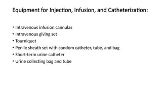 Equipment for Injection, Infusion, and Catheterization:
• Intravenous infusion cannulas
• Intravenous giving set
• Tourniquet
• Penile sheath set with condom catheter, tube, and bag
• Short-term urine catheter
• Urine collecting bag and tube
 