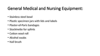 General Medical and Nursing Equipment:
• Stainless steel bowl
• Plastic specimen jars with lids and labels
• Plaster-of-Paris bandages
• Stockinette for splints
• Cotton wool roll
• Alcohol swabs
• Nail brush
 