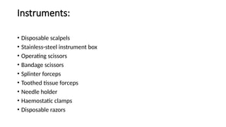 Instruments:
• Disposable scalpels
• Stainless-steel instrument box
• Operating scissors
• Bandage scissors
• Splinter forceps
• Toothed tissue forceps
• Needle holder
• Haemostatic clamps
• Disposable razors
 
