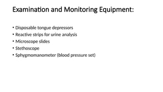 Examination and Monitoring Equipment:
• Disposable tongue depressors
• Reactive strips for urine analysis
• Microscope slides
• Stethoscope
• Sphygmomanometer (blood pressure set)
 