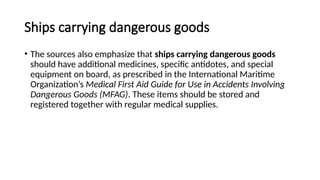 Ships carrying dangerous goods
• The sources also emphasize that ships carrying dangerous goods
should have additional medicines, specific antidotes, and special
equipment on board, as prescribed in the International Maritime
Organization’s Medical First Aid Guide for Use in Accidents Involving
Dangerous Goods (MFAG). These items should be stored and
registered together with regular medical supplies.
 