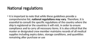 National regulations
• It is important to note that while these guidelines provide a
comprehensive list, national regulations may vary. Therefore, it is
essential to consult the specific regulations of the country where the
ship is registered or the countries it will visit, in order to ensure
compliance and to carry all necessary items. It is also critical that the
master or designated crew member maintains records of all medical
supplies including expiry dates, storage conditions, and quantities
remaining after purchase or use
 