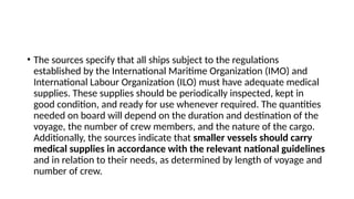 • The sources specify that all ships subject to the regulations
established by the International Maritime Organization (IMO) and
International Labour Organization (ILO) must have adequate medical
supplies. These supplies should be periodically inspected, kept in
good condition, and ready for use whenever required. The quantities
needed on board will depend on the duration and destination of the
voyage, the number of crew members, and the nature of the cargo.
Additionally, the sources indicate that smaller vessels should carry
medical supplies in accordance with the relevant national guidelines
and in relation to their needs, as determined by length of voyage and
number of crew.
 