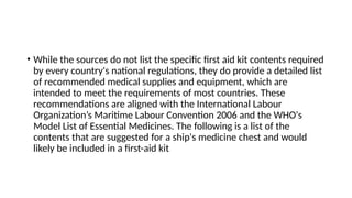 • While the sources do not list the specific first aid kit contents required
by every country's national regulations, they do provide a detailed list
of recommended medical supplies and equipment, which are
intended to meet the requirements of most countries. These
recommendations are aligned with the International Labour
Organization’s Maritime Labour Convention 2006 and the WHO's
Model List of Essential Medicines. The following is a list of the
contents that are suggested for a ship's medicine chest and would
likely be included in a first-aid kit
 