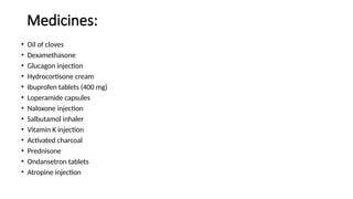 Medicines:
• Oil of cloves
• Dexamethasone
• Glucagon injection
• Hydrocortisone cream
• Ibuprofen tablets (400 mg)
• Loperamide capsules
• Naloxone injection
• Salbutamol inhaler
• Vitamin K injection
• Activated charcoal
• Prednisone
• Ondansetron tablets
• Atropine injection
 