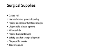 Surgical Supplies
• Gauze roll
• Non-adherent gauze dressing
• Plastic goggles or full-face masks
• Disposable plastic aprons
• Kidney dish
• Plastic-backed towels
• Safety box for sharps disposal
• Disposable masks
• Tape measure
 