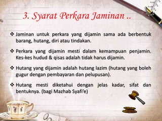  Jaminan untuk perkara yang dijamin sama ada berbentuk
barang, hutang, diri atau tindakan.
 Perkara yang dijamin mesti dalam kemampuan penjamin.
Kes-kes hudud & qisas adalah tidak harus dijamin.
 Hutang yang dijamin adalah hutang lazim (hutang yang boleh
gugur dengan pembayaran dan pelupusan).
 Hutang mesti diketahui dengan jelas kadar, sifat dan
bentuknya. (bagi Mazhab Syafi’e)
3. Syarat Perkara Jaminan ..
 