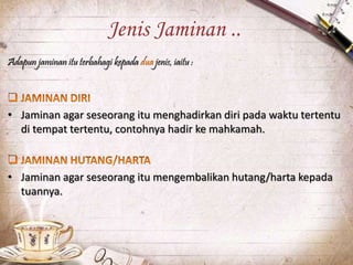 Jenis Jaminan ..
Adapun jaminan itu terbahagi kepada jenis, iaitu :
• Jaminan agar seseorang itu menghadirkan diri pada waktu tertentu
di tempat tertentu, contohnya hadir ke mahkamah.
• Jaminan agar seseorang itu mengembalikan hutang/harta kepada
tuannya.
 