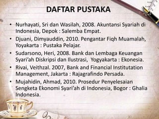 DAFTAR PUSTAKA
• Nurhayati, Sri dan Wasilah, 2008. Akuntansi Syariah di
Indonesia, Depok : Salemba Empat.
• Djuani, Dimyauddin, 2010. Pengantar Fiqh Muamalah,
Yoyakarta : Pustaka Pelajar.
• Sudarsono, Heri, 2008. Bank dan Lembaga Keuangan
Syari’ah Diskripsi dan Ilustrasi, Yogyakarta : Ekonesia.
• Rivai, Veithzal. 2007, Bank and Financial Institutation
Management, Jakarta : Rajagrafindo Persada.
• Mujahidin, Ahmad, 2010. Prosedur Penyelesaian
Sengketa Ekonomi Syari’ah di Indonesia, Bogor : Ghalia
Indonesia.
 