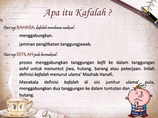 Apa itu Kafalah ?
Dari segi BAHASA, kafalah membawa maksud :
- menggabungkan.
- jaminan penglibatan tanggungjawab.
Dari segi ISTILAH pula bermaksud :
- proses menggabungkan tanggungan kafil ke dalam tanggungan
ashil untuk menuntut jiwa, hutang, barang atau pekerjaan. Inilah
definisi kafalah menurut ulama’ Mazhab Hanafi.
- Manakala definisi kafalah di sisi jumhur ulama’ pula,
menggabungkan dua tanggungan ke dalam tuntutan dan
hutang.
 