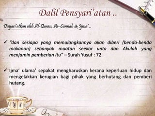 Dalil Pensyari’atan ..
Disyari’atkan oleh Al-Quran, As-Sunnah & Ijma’ ..
 “dan sesiapa yang memulangkannya akan diberi (benda-benda
makanan) sebanyak muatan seekor unta dan Akulah yang
menjamin pemberian itu” – Surah Yusuf : 72
 Ijma’ ulama’ sepakat mengharuskan kerana keperluan hidup dan
mengelakkan kerugian bagi pihak yang berhutang dan pemberi
hutang.
 