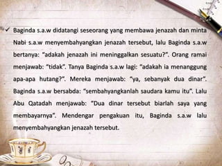  Baginda s.a.w didatangi seseorang yang membawa jenazah dan minta
Nabi s.a.w menyembahyangkan jenazah tersebut, lalu Baginda s.a.w
bertanya: “adakah jenazah ini meninggalkan sesuatu?”. Orang ramai
menjawab: “tidak”. Tanya Baginda s.a.w lagi: “adakah ia menanggung
apa-apa hutang?”. Mereka menjawab: “ya, sebanyak dua dinar”.
Baginda s.a.w bersabda: “sembahyangkanlah saudara kamu itu”. Lalu
Abu Qatadah menjawab: “Dua dinar tersebut biarlah saya yang
membayarnya”. Mendengar pengakuan itu, Baginda s.a.w lalu
menyembahyangkan jenazah tersebut.
 